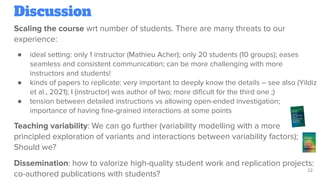 Discussion
Scaling the course wrt number of students. There are many threats to our
experience:
● ideal setting: only 1 instructor (Mathieu Acher); only 20 students (10 groups); eases
seamless and consistent communication; can be more challenging with more
instructors and students!
● kinds of papers to replicate: very important to deeply know the details – see also (Yildiz
et al., 2021); I (instructor) was author of two; more diﬁcult for the third one ;)
● tension between detailed instructions vs allowing open-ended investigation;
importance of having ﬁne-grained interactions at some points
Teaching variability: We can go further (variability modelling with a more
principled exploration of variants and interactions between variability factors);
Should we?
Dissemination: how to valorize high-quality student work and replication projects:
co-authored publications with students?
22
 