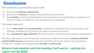 Conclusion
Self-contained reproducibility course with
● (1) advanced software engineering;
● (2) practice of science, including critical thinking and replication;
● (3) variability at the heart (identiﬁcation and combination of variability factors; exploration of
variants; analysis of results) for both reproducing and replicating
Two steps-approach:
● (1) an “hello world” for reproducibility providing the motivation, technical foundations and
methods; mandatory (?) pre-requiste to address real-world scenarios
● (2) a reproduction and replication of actual research content through variability management
Success: high-quality works through git repositories; students were able to pinpoint potential
reproducibility issues and propose replication (variations) to further explore new hypotheses,
provide new insights, and test generality. Possible co-authorship
We learn from students and from teaching. Can’t wait to… replicate the
course next fall 2025!
23
 