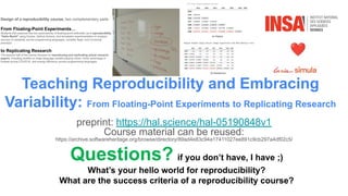 Teaching Reproducibility and Embracing
Variability: From Floating-Point Experiments to Replicating Research
preprint: https://hal.science/hal-05190848v1
Course material can be reused:
https://archive.softwareheritage.org/browse/directory/89ad4e83c94a17411027ee891c9cb297a4df02c5/
Questions? if you don’t have, I have ;)
What’s your hello world for reproducibility?
What are the success criteria of a reproducibility course?
 