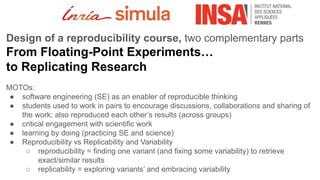 Design of a reproducibility course, two complementary parts
From Floating-Point Experiments…
to Replicating Research
MOTOs:
● software engineering (SE) as an enabler of reproducible thinking
● students used to work in pairs to encourage discussions, collaborations and sharing of
the work; also reproduced each other’s results (across groups)
● critical engagement with scientific work
● learning by doing (practicing SE and science)
● Reproducibility vs Replicability and Variability
○ reproducibility = finding one variant (and fixing some variability) to retrieve
exact/similar results
○ replicability = exploring variants’ and embracing variability
 