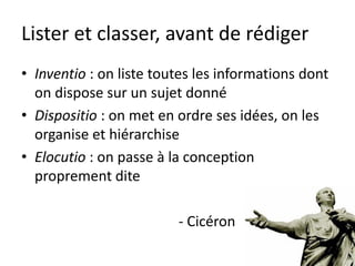Lister et classer, avant de rédiger
• Inventio : on liste toutes les informations dont
  on dispose sur un sujet donné
• Dispositio : on met en ordre ses idées, on les
  organise et hiérarchise
• Elocutio : on passe à la conception
  proprement dite

                         - Cicéron
 