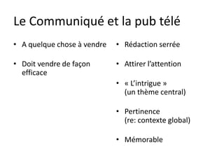 Le Communiqué et la pub télé
• A quelque chose à vendre   • Rédaction serrée

• Doit vendre de façon       • Attirer l’attention
  efficace
                             • « L’intrigue »
                               (un thème central)

                             • Pertinence
                               (re: contexte global)

                             • Mémorable
 