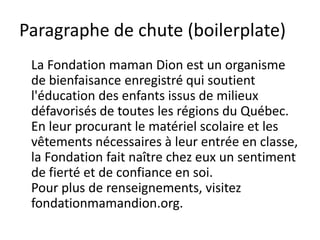 Paragraphe de chute (boilerplate)
 La Fondation maman Dion est un organisme
 de bienfaisance enregistré qui soutient
 l'éducation des enfants issus de milieux
 défavorisés de toutes les régions du Québec.
 En leur procurant le matériel scolaire et les
 vêtements nécessaires à leur entrée en classe,
 la Fondation fait naître chez eux un sentiment
 de fierté et de confiance en soi.
 Pour plus de renseignements, visitez
 fondationmamandion.org.
 