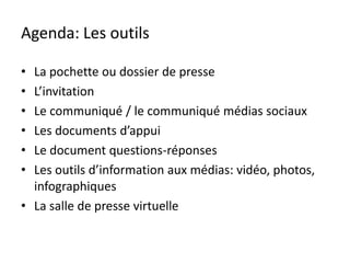 Agenda: Les outils

• La pochette ou dossier de presse
• L’invitation
• Le communiqué / le communiqué médias sociaux
• Les documents d’appui
• Le document questions-réponses
• Les outils d’information aux médias: vidéo, photos,
  infographiques
• La salle de presse virtuelle
 