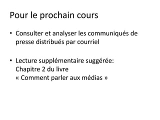 Pour le prochain cours
• Consulter et analyser les communiqués de
  presse distribués par courriel

• Lecture supplémentaire suggérée:
  Chapitre 2 du livre
  « Comment parler aux médias »
 