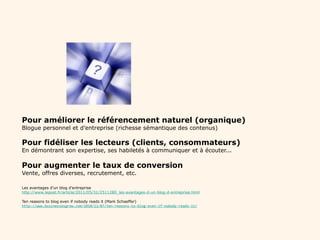 Pourquoi bloguer ?   Pour améliorer le référencement naturel (organique) Blogue personnel et d’entreprise (richesse sémantique des contenus) Pour fidéliser les lecteurs (clients, consommateurs) En démontrant son expertise, ses habiletés à communiquer et à écouter... Pour augmenter le taux de conversion Vente, offres diverses, recrutement, etc. Les avantages d’un blog d’entreprise http://www.lepost.fr/article/2011/05/31/2511280_les-avantages-d-un-blog-d-entreprise.html Ten reasons to blog even if nobody reads it (Mark Schaeffer) http://www.businessesgrow.com/2010/11/07/ten-reasons-to-blog-even-if-nobody-reads-it/ 