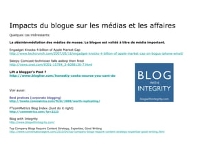 Impacts du blogue sur les médias et les affaires Quelques cas intéressants: La  désintermédiation  des médias de masse. Le blogue est validé à titre de média important. Engadget Knocks 4 billion of Apple Market Cap http://www.techcrunch.com/2007/05/16/engadget-knocks-4-billion-of-apple-market-cap-on-bogus-iphone-email/ Sleepy Comcast technician falls asleep then fired http://news.cnet.com/8301-10784_3-6088136-7.html Lift a blogger’s Post ? http://www.blogher.com/honestly-cooks-source-you-cant-do Voir aussi: Best pratices (corporate blogging) http://howto.commetrics.com/ftcbi/2009/worth-replicating/ FTcomMetrics Blog Index (Just do it right) http://commetrics.com/?p=2233 Blog with Integrity http://www.blogwithintegrity.com/ Top Company Blogs Require Content Strategy, Expertise, Good Writing http://www.conversationagent.com/2010/04/top-company-blogs-require-content-strategy-expertise-good-writing.html 