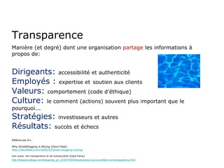 Transparence Manière (et degré) dont une organisation  partage  les informations à propos de: Dirigeants:   accessibilité et authenticité   Employés :   expertise et   soutien aux clients Valeurs:   comportement (code d’éthique) Culture:   le comment (actions) souvent plus important que le pourquoi... Stratégies:   investisseurs et autres Résultats:   succès et échecs Références A+: Why Ghostblogging is Wrong (Dave Fleet) http://davefleet.com/2009/02/ghost-blogging-wrong/ Voir aussi: De transparence et de translucidité (Katie Paine) http://kdpaine.blogs.com/kdpaines_pr_m/2010/03/translucency-as-a-corollary-to-transparency.html 