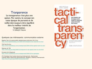 Tranparence La transparence n’est plus une option. Par contre, le concept (en cette époque de porosité et de veille) doit toujours être équilibré dans le meilleur intérêt de l’organisation. S. Holtz/J.C Havens Quelques cas intéressants: communication externe Bigelow Tea et la personnalité radiophonique américaine Don Imus http://www.bigelowteablog.com/2007/04/10/bigelow-tea-responds-to-imus/ TSA Took My Son http://www.mybottlesup.com/uncategorized/2009/10/tsa-agents-took-my-son/ Réponse de TSA http://www.tsa.gov/blog/2009/10/response-to-tsa-agents-took-my-son.html Excuses de la blogueuse http://www.mybottlesup.com/uncategorized/2009/10/my-apologies/ FTC Publishes Final Guides Governing Endorsements, Testimonials Changes Affect Testimonial Advertisements, Bloggers, Celebrity Endorsements http://www.ftc.gov/opa/2009/10/endortest.shtm 