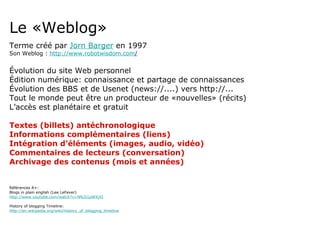 Le «Weblog» Terme créé par  Jorn Barger  en 1997 Son Weblog :  http://www.robotwisdom.com / Évolution du site Web personnel Édition numérique: connaissance et partage de connaissances Évolution des BBS et de Usenet (news://....) vers http://... Tout le monde peut être un producteur de «nouvelles» (récits) L’accès est planétaire et gratuit Textes (billets) antéchronologique Informations complémentaires (liens) Intégration d’éléments (images, audio, vidéo) Commentaires de lecteurs (conversation) Archivage des contenus (mois et années) Références A+: Blogs in plain english (Lee LeFever) http://www.youtube.com/watch?v=NN2I1pWXjXI History of blogging Timeline:  http://en.wikipedia.org/wiki/History_of_blogging_timeline 