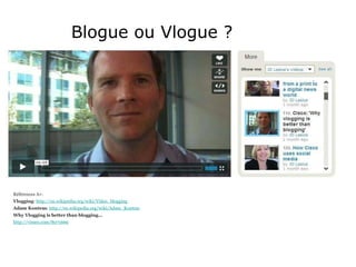 Blogue ou Vlogue ? Références A+: Vlogging :  http://en.wikipedia.org/wiki/Video_blogging Adam Kontras :  http://en.wikipedia.org/wiki/Adam_Kontras Why Vlogging is better than blogging... http://vimeo.com/8071669 