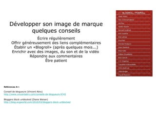 Développer son image de marque quelques conseils Écrire régulièrement Offrir généreusement des liens complémentaires Établir un «Blogroll» (après quelques mois...) Enrichir avec des images, du son et de la vidéo  Répondre aux commentaires Être patient Références A+: Conseil de blogueurs (Vincent Abry) http://www.vincentabry.com/conseils-de-blogueurs-9745 Bloggers block unblocked (Diane Weiser) http://blog.wcgworld.com/2010/03/bloggers-block-unblocked 