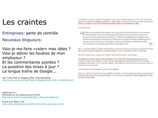 Les craintes Entreprises : perte de contrôle Nouveaux blogueurs : Vais-je me faire «voler» mes idées ? Vais-je attirer les foudres de mon employeur ? Et les commentaires acerbes ? La question des mises à jour ? La longue traîne de Google... Cas: I was fired for blogging (Ellen Simonetti/Delta) http://news.cnet.com/I-was-fired-for-blogging/2010-1030_3-5490836.html Références A+: Directives sur les médias sociaux d’Intel http://www.intel.com/sites/sitewide/fr_FR/social-media.htm Evolve your Blog or Die http://www.blogherald.com/2009/12/01/evolve-your-blog-or-die/ 