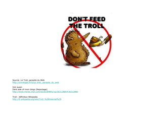 Source: Le Troll, parasite du Web http://omnilogie.fr/O/Le_troll,_parasite_du_web Voir aussi: Dark side of mom blogs (Reportage) http://www.msnbc.msn.com/id/26184891/vp/36312880#36312880 Troll : définition Wikipedia http://fr.wikipedia.org/wiki/Troll_%28Internet%29 