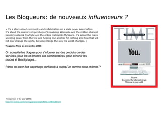 Les Blogueurs: de nouveaux  influenceurs ?   «  It's a story about community and collaboration on a scale never seen before.  It's about the cosmic compendium of knowledge Wikipedia and the million-channel  people's network YouTube and the online metropolis MySpace. It's about the many  wresting power from the few and helping one another for nothing and how that will  not only change the world, but also change the way the world changes. » Magazine Time en décembre 2006 On consulte les blogues pour s’informer sur des produits ou des  services, pour lire et émettre des commentaires, pour enrichir les  propos et témoignages... Parce-ce qu’on fait davantage confiance à quelqu’un comme nous-mêmes ? Time person of the year (2006) http://www.time.com/time/magazine/article/0,9171,1570810,00.html 