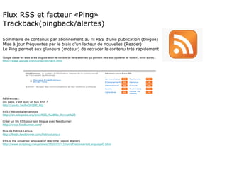Flux RSS et facteur «Ping» Trackback(pingback/alertes) Sommaire de contenus par abonnement au fil RSS d’une publication (blogue) Mise à jour fréquentes par le biais d’un lecteur de nouvelles (Reader) Le Ping permet aux glaneurs (moteur) de retracer le contenu très rapidement Google classe les sites et les blogues selon le nombre de liens externes qui pointent vers eux (système de «vote»), entre autres... http://www.google.com/corporate/tech.html Références : Dis papa, c’est quoi un flux RSS ? http://youtu.be/fwGRQ9P_AIg RSS (Wikipedia)en anglais http://en.wikipedia.org/wiki/RSS_%28file_format%29 Créer un fils RSS pour son blogue avec Feedburner: http://www.feedburner.com / Flux de Patrice Leroux http://feeds.feedburner.com/PatriceLeroux RSS is the universal language of real time (David Wiener) http://www.scripting.com/stories/2010/01/12/rssIsTheUniversalLanguageO.html 