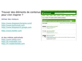 Trouver des éléments de contenus pour s’en inspirer ? Utiliser des moteurs   http://www.blogsearchengine.com / http://www.technorati.com http://www.blogsearch.google.com http://www.twitter.com et des médias spécialisés http://www.alltop.com http://fr.mashable.com http://fr.readwriteweb.com 