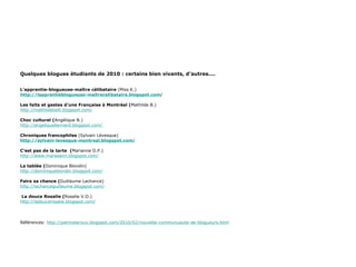 Quelques blogues étudiants de 2010 : certains bien vivants, d’autres.... L’apprentie-blogueuse-maître célibataire  (Miss K.) http://lapprentieblogueuse-maitrecelibataire.blogspot.com / Les faits et gestes d’une Française à Montréal ( Mathilde B.) http://mathildeballi.blogspot.com/ Choc culturel ( Angélique B.) http://angeliquebernard.blogspot.com/  Chroniques francophiles  (Sylvain Lévesque) http://sylvain-levesque-montreal.blogspot.com / C’est pas de la tarte  ( Marianne D.P.) http://www.mareeann.blogspot.com/ La tablée ( Dominique Blondin) http://dominiqueblondin.blogspot.com/   Faire sa chance ( Guillaume Lachance) http://lachanceguillaume.blogspot.com/   La douce Rosalie ( Rosalie V.O.) http://ladoucerosalie.blogspot.com/ Références:  http://patriceleroux.blogspot.com/2010/02/nouvelle-communuaute-de-blogueurs.html 