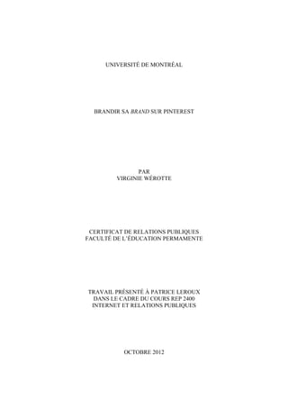 UNIVERSITÉ DE MONTRÉAL




  BRANDIR SA BRAND SUR PINTEREST




                PAR
         VIRGINIE WÉROTTE




 CERTIFICAT DE RELATIONS PUBLIQUES
FACULTÉ DE L’ÉDUCATION PERMAMENTE




TRAVAIL PRÉSENTÉ À PATRICE LEROUX
  DANS LE CADRE DU COURS REP 2400
 INTERNET ET RELATIONS PUBLIQUES




           OCTOBRE 2012
 