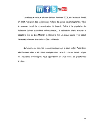 Les réseaux sociaux tels que Twitter, fondé en 2006, et Facebook, fondé

en 2004, rejoignent des centaines de millions de gens à travers la planète. Voici

le nouveau canal de communication de l’avenir. Grâce à la popularité de

Facebook (c’était quasiment incontournable), le réalisateur David Fincher a

adapté le livre de Ben Mezrich et réalisé le film Le réseau social (The Social

Network) qui est en tête du box-office québécois.



       Qu’on aime ou non, les réseaux sociaux sont là pour rester. Aussi bien

s’en faire des alliés et les utiliser intelligemment. Je suis curieuse de voir ce que

les nouvelles technologies nous apporteront de plus dans les prochaines

années.




                                                                                  13
 