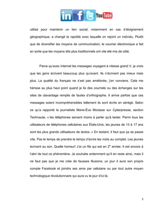 utilisé pour maintenir un lien social, notamment en cas d’éloignement

géographique, a changé la rapidité avec laquelle on rejoint un individu. Plutôt

que de diversifier les moyens de communication, le courrier électronique a fait

en sorte que les moyens dits plus traditionnels ont vite été mis de côté.



       Parce qu’avec Internet les messages voyagent à vitesse grand V, je crois

que les gens écrivent beaucoup plus qu’avant. Ils n’écrivent pas mieux mais

plus. La qualité du français ne s’est pas améliorée, j’en conviens. Cela me

hérisse au plus haut point quand je lis des courriels ou des échanges sur les

sites de clavardage remplis de fautes d’orthographe. Il arrive parfois que ces

messages soient incompréhensibles tellement ils sont écrits en abrégé. Selon

ce qu’a rapporté la journaliste Marie-Ève Morasse sur Cyberpresse, section

Technaute, « les téléphones servent moins à parler qu'à texter. Parmi tous les

utilisateurs de téléphones cellulaires aux États-Unis, les jeunes de 13 à 17 ans

sont les plus grands utilisateurs de textos. » En textant, il faut que ça se passe

vite. Pas le temps de prendre le temps d’écrire les mots au complet. Les jeunes

écrivent au son. Quelle horreur! J’ai un fils qui est en 2e année. Il est encore à

l’abri de tout ce phénomène. Je souhaite ardemment qu’il en reste ainsi, mais il

ne faut pas que je me crée de fausses illusions; un jour il aura son propre

compte Facebook et joindra ses amis par cellulaire ou par tout autre moyen

technologique révolutionnaire qui aura vu le jour d’ici là.




                                                                                3
 