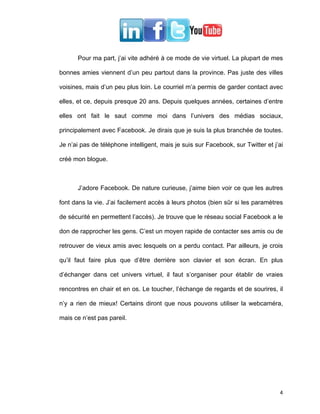 Pour ma part, j’ai vite adhéré à ce mode de vie virtuel. La plupart de mes

bonnes amies viennent d’un peu partout dans la province. Pas juste des villes

voisines, mais d’un peu plus loin. Le courriel m’a permis de garder contact avec

elles, et ce, depuis presque 20 ans. Depuis quelques années, certaines d’entre

elles ont fait le saut comme moi dans l’univers des médias sociaux,

principalement avec Facebook. Je dirais que je suis la plus branchée de toutes.

Je n’ai pas de téléphone intelligent, mais je suis sur Facebook, sur Twitter et j’ai

créé mon blogue.



      J’adore Facebook. De nature curieuse, j’aime bien voir ce que les autres

font dans la vie. J’ai facilement accès à leurs photos (bien sûr si les paramètres

de sécurité en permettent l’accès). Je trouve que le réseau social Facebook a le

don de rapprocher les gens. C’est un moyen rapide de contacter ses amis ou de

retrouver de vieux amis avec lesquels on a perdu contact. Par ailleurs, je crois

qu’il faut faire plus que d’être derrière son clavier et son écran. En plus

d’échanger dans cet univers virtuel, il faut s’organiser pour établir de vraies

rencontres en chair et en os. Le toucher, l’échange de regards et de sourires, il

n’y a rien de mieux! Certains diront que nous pouvons utiliser la webcaméra,

mais ce n’est pas pareil.




                                                                                  4
 