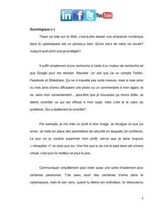 Sociologique (–)

       Tisser sa toile sur le Web, c’est-à-dire laisser une empreinte numérique

dans le cyberespace est un pensez-y bien. Qu’en est-il de notre vie privée?

Jusqu’à quel point suis-je protégée?



       Il suffit simplement d’une recherche à l’aide d’un moteur de recherche tel

que Google pour me retracer. Résultat : on sait que j’ai un compte Twitter,

Facebook et Slideshare. Ça ne m’inquiète pas outre mesure, mais si mes amis

ou mes amis d’amis diffusaient une photo ou un commentaire à mon égard, et

ce, sans mon consentement… peut-être que je trouverais ça moins drôle. Je

désire contrôler ce qui est diffusé à mon sujet, mais c’est là le cœur du

problème. Qui a réellement le contrôle?



       Par exemple, je me crée un profil à mon image. Je divulgue ce que j’ai

envie. Je mets en place des paramètres de sécurité en lesquels j’ai confiance.

Le jour où je voudrai supprimer mon profil, est-ce que je serai toujours

« retraçable »? Je crois que oui. Une fois que tu as mis le pied dans cet univers

virtuel, c’est pour le meilleur et pour le pire.



       Communiquer virtuellement peut créer aussi une sorte d’isolement pour

certaines personnes. T’as beau avoir des centaines d’amis dans le

cyberespace, mais le soir venu, quand tu éteins ton ordinateur, te retrouves-tu



                                                                               5
 