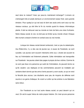 seul dans ta maison? Avec qui peux-tu maintenant échanger? L’univers où

s’échangent bits et pixels demeure un environnement assez froid, sans grande

émotion. Pour quelqu’un qui est seul et dont ses seuls amis sont ceux sur les

réseaux sociaux, ça doit être la fin du monde quand le réseau informatique

plante. Il doit se retrouver seul au monde en train de faire une crise d’urticaire.

Notre réseau social, le vrai, ne doit pas se limiter qu’au monde virtuel. Chaque

être humain a besoin d’entrer en contact avec du vrai monde.



      Lorsque ton réseau social devient antisocial, c’est un peu la catastrophe.

Aux États-Unis, il y a des cas de jeunes qui, à cause de Facebook, se sont

suicidés. Les jeunes sont souvent méchants entre eux. L’école est souvent le

lieu où l’intimidation est fortement présente. Cette intimidation est transportée

sur Facebook : les jeunes créent des pages à propos de leur victime. Comme ils

ne sont pas face à la personne qui subit de l’intimidation, ils peuvent écrire ce

qu’ils veulent. Les répliques et les commentaires peuvent se multiplier par

centaine étant donné que les amis d’amis peuvent y avoir accès, ce qui en rend

la férocité plus accrue. Les étudiants avec peu de moyens de défense sont

soumis à ce genre d’attaque. Ils vivent un enfer qui les amène à une libération

sans retour.



      Sur Facebook ou sur tout autre réseau social, on peut devenir qui on

veut. On est le super héros de notre propre histoire. On n’est qu’une personne



                                                                                 6
 