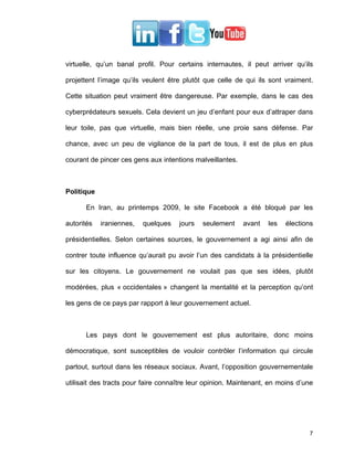 virtuelle, qu’un banal profil. Pour certains internautes, il peut arriver qu’ils

projettent l’image qu’ils veulent être plutôt que celle de qui ils sont vraiment.

Cette situation peut vraiment être dangereuse. Par exemple, dans le cas des

cyberprédateurs sexuels. Cela devient un jeu d’enfant pour eux d’attraper dans

leur toile, pas que virtuelle, mais bien réelle, une proie sans défense. Par

chance, avec un peu de vigilance de la part de tous, il est de plus en plus

courant de pincer ces gens aux intentions malveillantes.



Politique

      En Iran, au printemps 2009, le site Facebook a été bloqué par les

autorités   iraniennes,   quelques   jours   seulement     avant   les   élections

présidentielles. Selon certaines sources, le gouvernement a agi ainsi afin de

contrer toute influence qu’aurait pu avoir l’un des candidats à la présidentielle

sur les citoyens. Le gouvernement ne voulait pas que ses idées, plutôt

modérées, plus « occidentales » changent la mentalité et la perception qu’ont

les gens de ce pays par rapport à leur gouvernement actuel.



      Les pays dont le gouvernement est plus autoritaire, donc moins

démocratique, sont susceptibles de vouloir contrôler l’information qui circule

partout, surtout dans les réseaux sociaux. Avant, l’opposition gouvernementale

utilisait des tracts pour faire connaître leur opinion. Maintenant, en moins d’une




                                                                                7
 