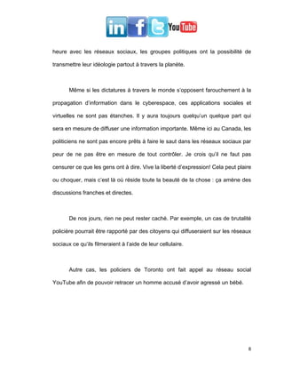 heure avec les réseaux sociaux, les groupes politiques ont la possibilité de

transmettre leur idéologie partout à travers la planète.



       Même si les dictatures à travers le monde s’opposent farouchement à la

propagation d’information dans le cyberespace, ces applications sociales et

virtuelles ne sont pas étanches. Il y aura toujours quelqu’un quelque part qui

sera en mesure de diffuser une information importante. Même ici au Canada, les

politiciens ne sont pas encore prêts à faire le saut dans les réseaux sociaux par

peur de ne pas être en mesure de tout contrôler. Je crois qu’il ne faut pas

censurer ce que les gens ont à dire. Vive la liberté d’expression! Cela peut plaire

ou choquer, mais c’est là où réside toute la beauté de la chose : ça amène des

discussions franches et directes.



       De nos jours, rien ne peut rester caché. Par exemple, un cas de brutalité

policière pourrait être rapporté par des citoyens qui diffuseraient sur les réseaux

sociaux ce qu’ils filmeraient à l’aide de leur cellulaire.



       Autre cas, les policiers de Toronto ont fait appel au réseau social

YouTube afin de pouvoir retracer un homme accusé d’avoir agressé un bébé.




                                                                                 8
 