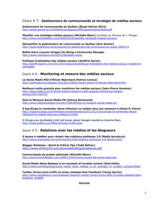 Cours # 7 : Gestionnaire de communautés et stratégie de médias sociaux
Gestionnaire de communautés du Québec (Étude Adviso-2012)
http://www.grenier.qc.ca/fichiers/campagnes/0903/gestionnaire/etude.pdf

Planifier une stratégie médias sociaux (Michelle Blanc) Synthèse en français de J. Morgan
http://www.michelleblanc.com/2009/05/29/planifier-strategie-medias-sociaux/

Démystifier le gestionnaire de communauté au Québec (Kim Auclair)
http://www.slideshare.net/kimauclair/le-gestionnaire-de-communaut-au-qubec-3904173

Battle Scars (Lauren Vargas) On Being a Community Manager
http://www.rootreport.com/2012/08/battle-scars/

Politique d’utilisation des médias sociaux (Geoffroi Garon)
http://geoffroigaron.com/2011/07/ressources/politique-dutilisation-des-medias-sociaux-modele-et-
exemples/


Cours # 8 : Monitoring et mesure des médias sociaux
Le Social Media ROI d’Olivier Blanchard (Patrice Leroux)
http://patriceleroux.blogspot.com/2011/08/le-social-media-roi-dolivier-blanchard.html

Meilleurs outils gratuits pour monitorer les médias sociaux (Jean-Pierre Govekar)
http://blog.viadeo.com/fr/social-media-meilleurs-outils-gratuits-monitoring-medias-
sociaux/2011/02/25/

How to Measure Social Media PR (Johnny Bentwood)
http://www.edelmandigital.com/2011/08/30/how-to-measure-social-media-pr/

5 big things to remember about influence no matter how you measure it (Katie D. Paine)
http://kdpaine.blogs.com/themeasurementstandard/2011/01/5-big-things-to-remember-about-
influence-no-matter-how-you-measure-it.html

5 things you (probably) did not know about Google analytics (Jackie Roy)
http://www.prdaily.com/Main/Articles/11995.aspx


Cours # 9 : Relations avec les médias et les blogueurs

5 leçons à méditer pour réussir des relations publiques 2.0 (Nadia Seraiocco)
http://www.cheznadia.com/archives/2011/04/relations-publiques-2-0-5lecons.html

Blogger Relations : Quick & Critical Tips (Todd Defren)
http://www.shiftcomm.com/downloads/bloggerrelations.pdf

Communiqués de presse optimisés (Michelle Blanc)
http://www.michelleblanc.com/2009/11/04/communiques-de-presse-optimise/

Social Media News Release is an example of curated content (Shel Holtz)
http://holtz.com/blog/blog/social_media_news_release_is_an_example_of_curated_content/3529/

Twitter drives more traffic to press releases than Facebook (Tonya Garcia)
http://www.mediabistro.com/prnewser/research-twitter-drives-more-traffic-to-press-releases-than-
facebook_b29886

                                              REP2400



                                                                                                   3
 