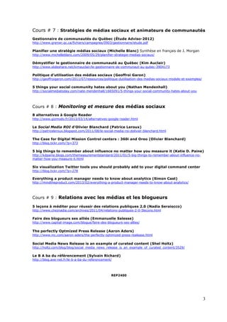 3
Cours # 7 : Stratégies de médias sociaux et animateurs de communautés
Gestionnaire de communautés du Québec (Étude Adviso-2012)
http://www.grenier.qc.ca/fichiers/campagnes/0903/gestionnaire/etude.pdf
Planifier une stratégie médias sociaux (Michelle Blanc) Synthèse en français de J. Morgan
http://www.michelleblanc.com/2009/05/29/planifier-strategie-medias-sociaux/
Démystifier le gestionnaire de communauté au Québec (Kim Auclair)
http://www.slideshare.net/kimauclair/le-gestionnaire-de-communaut-au-qubec-3904173
Politique d’utilisation des médias sociaux (Geoffroi Garon)
http://geoffroigaron.com/2011/07/ressources/politique-dutilisation-des-medias-sociaux-modele-et-exemples/
5 things your social community hates about you (Nathan Mendenhall)
http://socialmediatoday.com/nate-mendenhall/1665091/5-things-your-social-community-hates-about-you
Cours # 8 : Monitoring et mesure des médias sociaux
8 alternatives à Google Reader
http://www.gizmodo.fr/2013/03/14/alternatives-google-reader.html
Le Social Media ROI d’Olivier Blanchard (Patrice Leroux)
http://patriceleroux.blogspot.com/2011/08/le-social-media-roi-dolivier-blanchard.html
The Case for Digital Mission Control centers : 360i and Oreo (Olivier Blanchard)
http://blog.tickr.com/?p=373
5 big things to remember about influence no matter how you measure it (Katie D. Paine)
http://kdpaine.blogs.com/themeasurementstandard/2011/01/5-big-things-to-remember-about-influence-no-
matter-how-you-measure-it.html
Six visualization Twitter tools you should probably add to your digital command center
http://blog.tickr.com/?p=278
Everything a product manager needs to know about analytics (Simon Cast)
http://mindtheproduct.com/2013/02/everything-a-product-manager-needs-to-know-about-analytics/
Cours # 9 : Relations avec les médias et les blogueurs
5 leçons à méditer pour réussir des relations publiques 2.0 (Nadia Seraiocco)
http://www.cheznadia.com/archives/2011/04/relations-publiques-2-0-5lecons.html
Faire des blogueurs ses alliés (Emmanuelle Salesse)
http://www.capital-image.com/blogue/faire-des-blogueurs-ses-allies/
The perfectly Optmized Press Release (Aaron Aders)
http://www.inc.com/aaron-aders/the-perfectly-optimized-press-realease.html
Social Media News Release is an example of curated content (Shel Holtz)
http://holtz.com/blog/blog/social_media_news_release_is_an_example_of_curated_content/3529/
Le B A ba du référencement (Sylvain Richard)
http://blog.axe-net.fr/le-b-a-ba-du-referencement/
REP2400
 