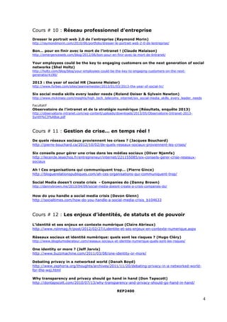 4
Cours # 10 : Réseau professionnel d’entreprise
Dresser le portrait web 2.0 de l’entreprise (Raymond Morin)
http://raymondmorin.com/2010/06/portfolio/dresser-le-portrait-web-2-0-de-lentreprise/
Bon… pour en finir avec la mort de l’intranet ! (Claude Malaison)
http://emergenceweb.com/blog/2012/06/bon-pour-en-finir-avec-la-mort-de-lintranet/
Your employees could be the key to engaging customers on the next generation of social
networks (Shel Holtz)
http://holtz.com/blog/blog/your-employees-could-be-the-key-to-engaging-customers-on-the-next-
generatio/4190/
2013 : the year of social HR (Jeanne Meister)
http://www.forbes.com/sites/jeannemeister/2013/01/03/2013-the-year-of-social-hr/
Six social media skills every leader needs (Roland Deiser & Sylvain Newton)
http://www.mckinsey.com/insights/high_tech_telecoms_internet/six_social-media_skills_every_leader_needs
Facultatif
Observatoire de l’intranet et de la stratégie numérique (Résultats, enquête 2013)
http://observatoire-intranet.com/wp-content/uploads/downloads/2013/05/Observatoire-Intranet-2013-
Synth%C3%A8se.pdf
Cours # 11 : Gestion de crise… en temps réel !
	
  
De quels réseaux sociaux proviennent les crises ? (Jacques Bouchard)
http://pierre-bouchard.ca/2012/10/02/de-quels-reseaux-sociaux-proviennent-les-crises/
Six conseils pour gérer une crise dans les médias sociaux (Oliver Njamfa)
http://lecercle.lesechos.fr/entrepreneur/internet/221155085/six-conseils-gerer-crise-reseaux-
sociaux
Ah ! Ces organisations qui communiquent trop… (Pierre Gince)
http://bloguerelationspubliques.com/ah-ces-organisations-qui-communiquent-trop/
Social Media doesn’t create crisis - Companies do (Danny Brown)
http://dannybrown.me/2013/04/09/social-media-doesnt-create-a-crisis-companies-do/
How do you handle a social media crisis (Devon Glenn)
http://socialtimes.com/how-do-you-handle-a-social-media-crisis_b104633
Cours # 12 : Les enjeux d’identités, de statuts et de pouvoir
L’identité et ses enjeux en contexte numérique (Claire Abrieux)
http://www.rslnmag.fr/post/2012/02/27/Lidentite-et-ses-enjeux-en-contexte-numerique.aspx
Réseaux sociaux et identité numérique: quels sont les risques ? (Hugo Cléry)
http://www.blogdumoderateur.com/reseaux-sociaux-et-identite-numerique-quels-sont-les-risques/
One identity or more ? (Jeff Jarvis)
http://www.buzzmachine.com/2011/03/08/one-identity-or-more/
Debating privacy in a networked world (Danah Boyd)
http://www.zephoria.org/thoughts/archives/2011/11/20/debating-privacy-in-a-networked-world-
for-the-wsj.html
Why transparency and privacy should go hand in hand (Don Tapscott)
http://dontapscott.com/2010/07/13/why-transparency-and-privacy-should-go-hand-in-hand/
REP2400
 