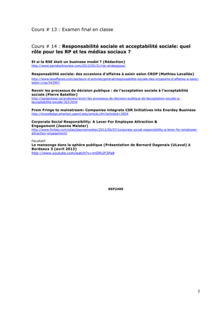 5
Cours # 13 : Examen final en classe
Cours # 14 : Responsabilité sociale et acceptabilité sociale: quel
rôle pour les RP et les médias sociaux ?
Et si la RSE était un business model ? (Rédaction)
http://www.paristechreview.com/2012/05/31/rse-strategique/
Responsabilité sociale: des occasions d'affaires à saisir selon CROP (Mathieu Lavallée)
http://www.lesaffaires.com/secteurs-d-activite/general/responsabilite-sociale-des-occasions-d-affaires-a-saisir-
selon-crop/543907
Revoir les processus de décision publique : de l’acceptation sociale à l’acceptabilité
sociale (Pierre Batellier)
http://gaiapresse.ca/analyses/revoir-les-processus-de-decision-publique-de-lacceptation-sociale-a-
lacceptabilite-sociale-303.html
From Fringe to mainstream: Companies integrate CSR Initiatives into Everday Business
http://knowledge.wharton.upenn.edu/article.cfm?articleid=3004
Corporate Social Responsibility: A Lever For Employee Attraction &
Engagement (Jeanne Meister)
http://www.forbes.com/sites/jeannemeister/2012/06/07/corporate-social-responsibility-a-lever-for-employee-
attraction-engagement/
Facultatif
Le mensonge dans la sphère publique (Présentation de Bernard Dagenais (ULaval) à
Bordeaux 3 (avril 2013)
http://www.youtube.com/watch?v=imDRi2F3Pa8
REP2400
 
