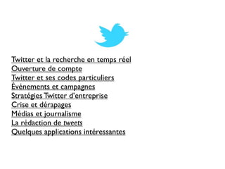 Twitter et la recherche en temps réel
Ouverture de compte
Twitter et ses codes particuliers
Événements et campagnes
Stratégies Twitter d’entreprise
Crise et dérapages
Médias et journalisme
La rédaction de tweets
Quelques applications intéressantes
 