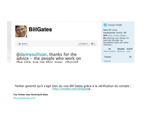 Twitter garantit qu’il s’agit bien du vrai Bill Gates grâce à la vérification du compte :
                               http://twitter.com/billgates

Top Twitter User Ranking & Stats
http://twitterholic.com/
 