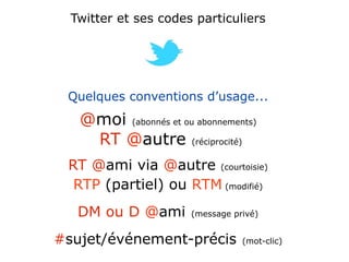 Twitter et ses codes particuliers




 Quelques conventions d’usage...
   @moi (abonnés et ou abonnements)
    RT @autre (réciprocité)
 RT @ami via @autre (courtoisie)
  RTP (partiel) ou RTM (modifié)
   DM ou D @ami        (message privé)


#sujet/événement-précis           (mot-clic)
 