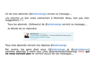 Un de mes abonnés (@leclercserge) envoie ce message...
«Je cherche un bon resto vietnamien à Montréal. Beau, bon pas cher.
Suggestions ? »
 Tous les abonnés (followers) de @leclercserge verront ce message...
 Je décide de lui répondre:




Tous mes abonnés verront ma réponse @leclercserge
Par contre, les gens dont nous (@leclercserge et @patriceleroux)
sommes abonnés à notre tour (nos abonnements/Following) MAIS qui
ne nous suivent pas ne verront aucun de ces messages...
 