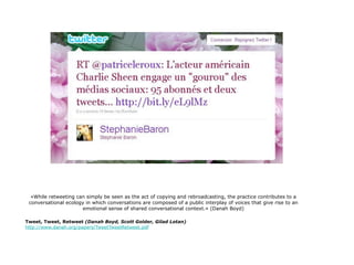 «While retweeting can simply be seen as the act of copying and rebroadcasting, the practice contributes to a
 conversational ecology in which conversations are composed of a public interplay of voices that give rise to an
                      emotional sense of shared conversational context.» (Danah Boyd)

Tweet, Tweet, Retweet (Danah Boyd, Scott Golder, Gilad Lotan)
http://www.danah.org/papers/TweetTweetRetweet.pdf
 