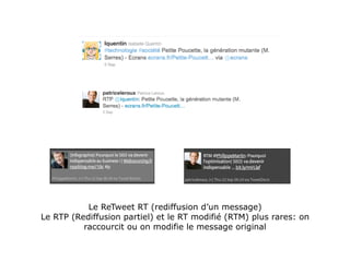 Le ReTweet RT (rediffusion d’un message)
Le RTP (Rediffusion partiel) et le RT modifié (RTM) plus rares: on
          raccourcit ou on modifie le message original
 