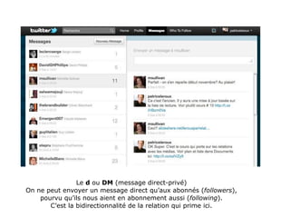 Le d ou DM (message direct-privé)
On ne peut envoyer un message direct qu’aux abonnés (followers),
    pourvu qu’ils nous aient en abonnement aussi (following).
       C’est la bidirectionnalité de la relation qui prime ici.
 
