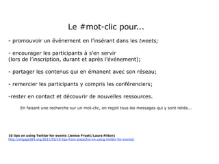 Le #mot-clic pour...
- promouvoir un événement en l’insérant dans les tweets;

- encourager les participants à s’en servir
(lors de l’inscription, durant et après l’événement);

- partager les contenus qui en émanent avec son réseau;

- remercier les participants y compris les conférenciers;

-rester en contact et découvrir de nouvelles ressources.

       En faisant une recherche sur un mot-clic, on reçoit tous les messages qui y sont reliés...




10 tips on using Twitter for events (Jenise Fryatt/Laura Fitton)
http://engage365.org/2011/02/10-tips-from-pistachio-on-using-twitter-for-events/
 
