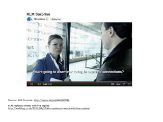 Source: KLM Surprise http://youtu.be/pqHWAE8GDEk

KLM replaces tweets with live replies
http://wallblog.co.uk/2011/09/20/klm-replaces-tweets-with-live-replies/
 