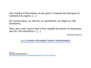 «En matière d’information ou de savoir il importe de distinguer la
substance du signal. [...]

On communique, on stimule, on questionne, on réagit en 140
caractères.

Mais, pour cela, encore faut-il être capable de penser en beaucoup
plus de 140 caractères.» [...]
                                                                                  Bertrand Duperrin


                Source: Un monde en 140 caractères ? Vraiment ? (Bertrand Duperrin)
                http://www.duperrin.com/2010/08/20/un-monde-en-140-caracteres-vraiment/




Voir aussi
Pourquoi 140 caractères ?
http://userweb.port.ac.uk/~duke-wie/blog/2009/02/why-140-characters/
 