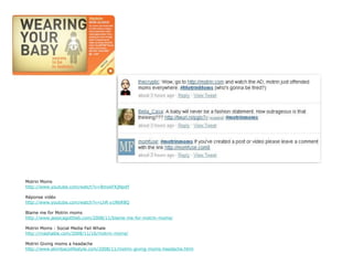 Motrin Moms
http://www.youtube.com/watch?v=BmykFKjNpdY

Réponse vidéo
http://www.youtube.com/watch?v=LhR-y1N6R8Q

Blame me for Motrin moms
http://www.jessicagottlieb.com/2008/11/blame-me-for-motrin-moms/

Motrin Moms : Social Media Fail Whale
http://mashable.com/2008/11/16/motrin-moms/

Motrin Giving moms a headache
http://www.skimbacolifestyle.com/2008/11/motrin-giving-moms-headache.html
 