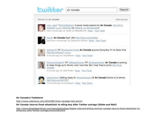Air Canada’a Twitstorm
http://www.cyberbuzz.com/2010/08/14/air-canadas-twit-storm/
Air Canada returns fixed wheelchair to ailing boy after Twitter outrage (Globe and Mail)
http://www.theglobeandmail.com/news/technology/digital-culture/trending-tech/air-canada-returns-fixed-wheelchair-to-
ailing-boy-after-twitter-outrage/article1662593/
 