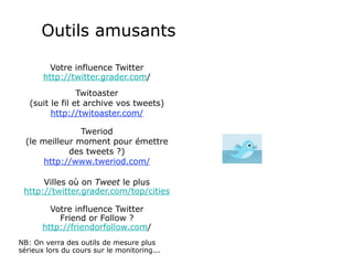 Outils amusants

         Votre influence Twitter
       http://twitter.grader.com/
                 Twitoaster
   (suit le fil et archive vos tweets)
         http://twitoaster.com/

                Tweriod
  (le meilleur moment pour émettre
             des tweets ?)
       http://www.tweriod.com/

      Villes où on Tweet le plus
 http://twitter.grader.com/top/cities

         Votre influence Twitter
           Friend or Follow ?
       http://friendorfollow.com/
NB: On verra des outils de mesure plus
sérieux lors du cours sur le monitoring...
 