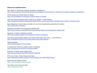 Ressources supplémentaires:

How Twitter is redefining corporate reputation management
http://www.booksie.com/non-fiction/article/kici/reputation-20-how-twitter-is-redefining-corporate-reputation-management

30 PR experts you should follow on Twitter
http://www.ereleases.com/prfuel/pr-experts-follow-on-twitter/

How many Social managers does it take to run Twitter ? ( Mike Phillips)
http://socialmediatoday.com/imjustmike/264078/how-many-social-media-managers-does-it-take-run-twitter-profile

Karen Blakeman's Social media and Web 2.0 (voir Fact sheets/Getting Started with Twitter)
http://www.rba.co.uk/web2/

Facebook and Twitter are changing the Middle-East
http://www.ritholtz.com/blog/2011/02/facebook-and-twitter-are-changing-the-middle-east/

Facebook vs Twitter infographics (2010)
http://www.digitalsurgeons.com/facebook-vs-twitter-infographic/

Taco Bell Using Peacetime Wisely with Social media helps when the s___t hits the fan !
http://mashable.com/2011/02/17/taco-bell-social-media-defense/

TweetUp Québec
http://tweetupquebec.com/nouvelles/

5 manières de remercier quelqu'un pour un ReTweet
http://sociablizer.com/remercier-retweet-twitter/

Evolution of Twitter usage (2009-2010)
http://www.emarketer.com/Article.aspx?R=1008148

F*%k you Friday ! Follow Friday (Jay Dolan)
http://theantisocialmedia.com/anti-social-media/fk-you-friday-follow-friday/

Rechercher les Tweets anciens
http://www.shotbeak.com/oldtweets/

Top Twitter User Ranking & Stats
 http://twitterholic.com/
 