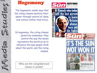 KS5 NSD

             Hegemony
           The hegemonic model says that
          the ruling classes maintain their
           power through control of ideas
            and culture rather than force.




          In hegemony, the ruling classes
                govern by consensus: they
                control the way the media
            represents the world so as to
           influence the way people think
          about the world, and the ruling
                                  classes.




              Who are the ruling/dominant
                  classes in society?
 