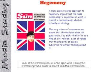 KS5 NSD

                           Hegemony
                                    A more sophisticated approach to
                                    hegemony argues that the mass
                                    media adopt a consensus of what is
                                    normal; a commonsense which is
                                    actually an ideology.

                                    The very nature of common sense
                                    means that the audience does not
                                    question it. You might think of it as a
                                    kind of civil religion: a set of values
                                    that the majority of people
                                    subscribe to without thinking about
                                    it.




           Look at the representations of Chavs again. Who is doing the
          representing? Who stands to beneﬁt from this representation?
 